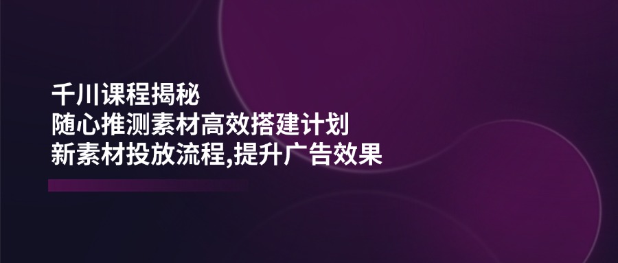 千川课程揭秘：随心推测素材高效搭建计划,新素材投放流程,提升广告效果-丸动小站